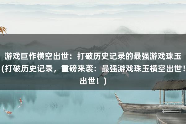 游戏巨作横空出世：打破历史记录的最强游戏珠玉！(打破历史记录，重磅来袭：最强游戏珠玉横空出世！)