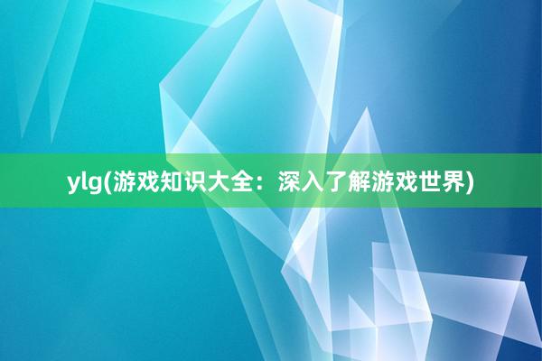 ylg(游戏知识大全：深入了解游戏世界)